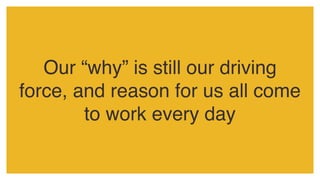 Our “why” is still our driving
force, and reason for us all come
to work every day
 
