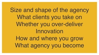 Size and shape of the agency
What clients you take on
Whether you over-deliver
Innovation
How and where you grow
What agency you become
 
