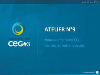 ATELIER	
  N°9	
  
Nouveau	
  membre	
  CEG	
  :	
  	
  
Les	
  clés	
  de	
  votre	
  réussite	
  
 