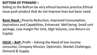BOTTOM OF PYRAMID –
Selling to the BoPcan be very ethical business practice.Ethical
issue push product that do not improve lives but basic need.
Basic Need : Poverty Reduction, Improved Consumption,
Aspirations and Capabilities, Enhanced Well being, Small unit
package, Low margin Per Unit, High Volume, Low Return on
Capital.
ISSUE – BoP- Profit – Solving the Need of low income
consumer, Company Mission, Optimistic, Market Challenges,
Demand & Supply.
 