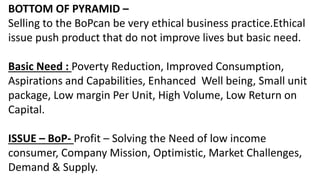 BOTTOM OF PYRAMID –
Selling to the BoPcan be very ethical business practice.Ethical
issue push product that do not improve...