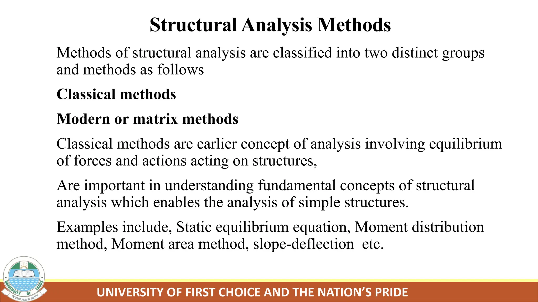 Structural Analysis Methods
Methods of structural analysis are classified into two distinct groups
and methods as follows
Classical methods
Modern or matrix methods
Classical methods are earlier concept of analysis involving equilibrium
of forces and actions acting on structures,
Are important in understanding fundamental concepts of structural
analysis which enables the analysis of simple structures.
Examples include, Static equilibrium equation, Moment distribution
method, Moment area method, slope-deflection etc.
 