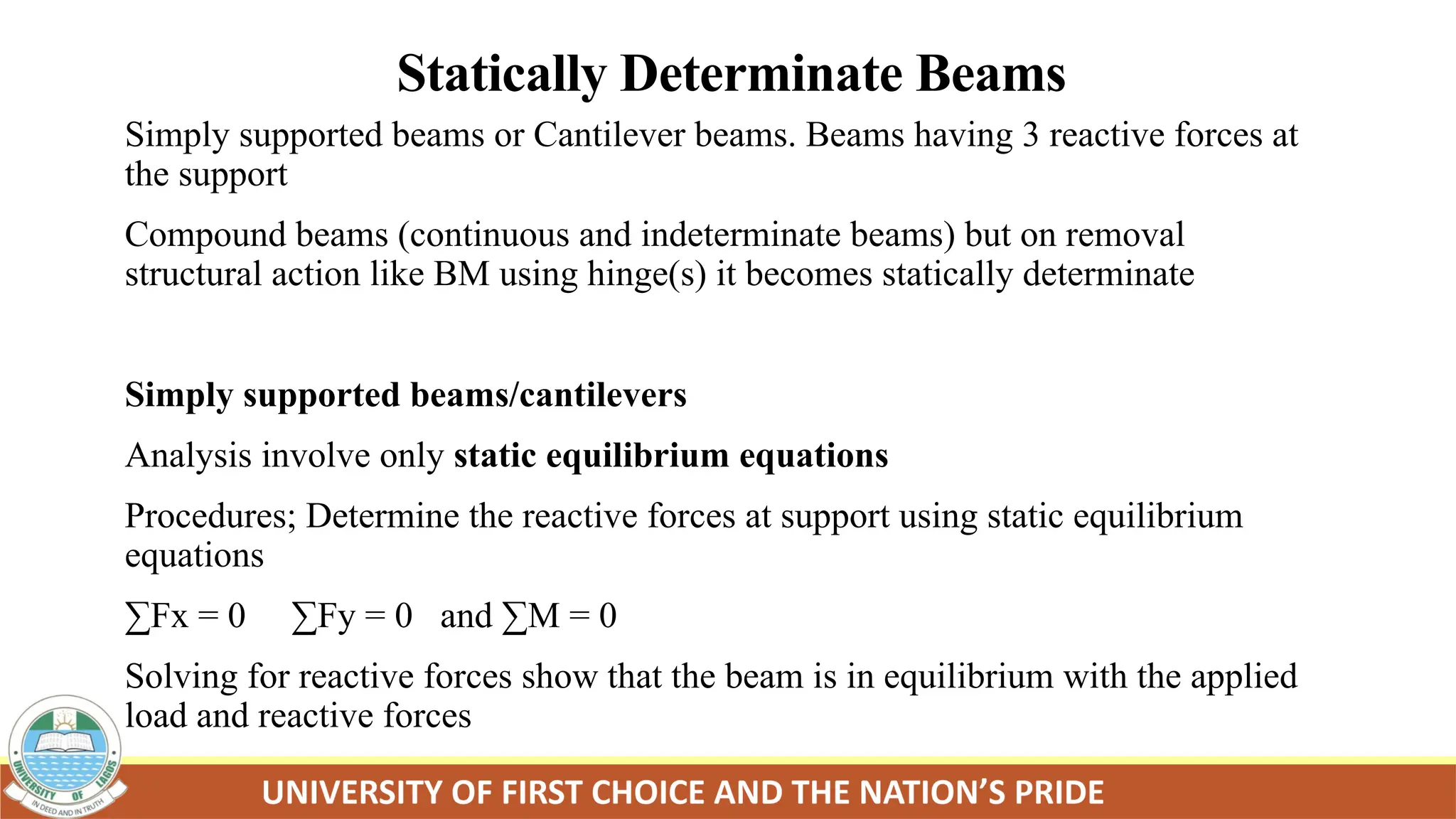 Statically Determinate Beams
Simply supported beams or Cantilever beams. Beams having 3 reactive forces at
the support
Compound beams (continuous and indeterminate beams) but on removal
structural action like BM using hinge(s) it becomes statically determinate
Simply supported beams/cantilevers
Analysis involve only static equilibrium equations
Procedures; Determine the reactive forces at support using static equilibrium
equations
∑Fx = 0 ∑Fy = 0 and ∑M = 0
Solving for reactive forces show that the beam is in equilibrium with the applied
load and reactive forces
 