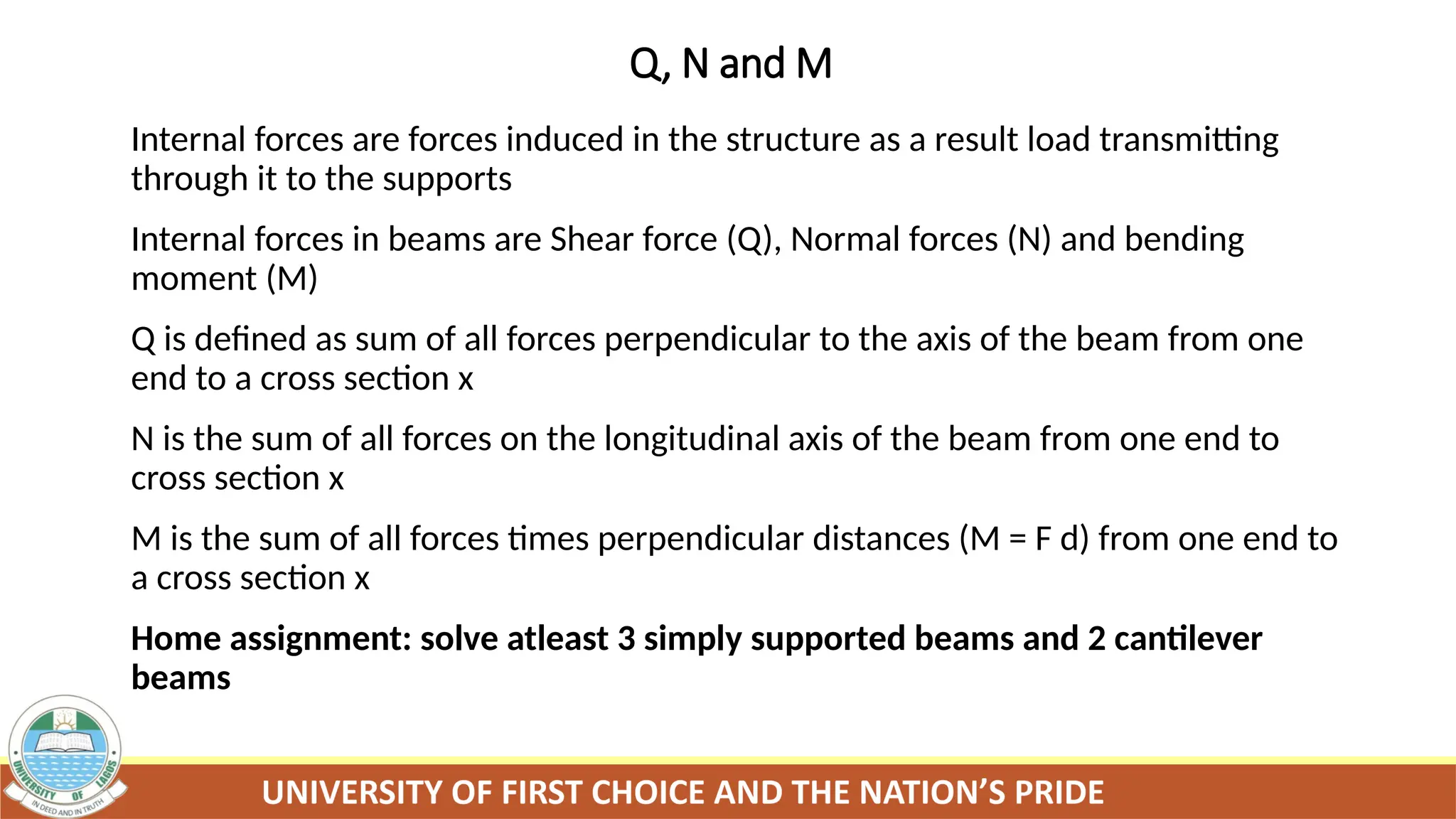 Q, N and M
Internal forces are forces induced in the structure as a result load transmitting
through it to the supports
Internal forces in beams are Shear force (Q), Normal forces (N) and bending
moment (M)
Q is defined as sum of all forces perpendicular to the axis of the beam from one
end to a cross section x
N is the sum of all forces on the longitudinal axis of the beam from one end to
cross section x
M is the sum of all forces times perpendicular distances (M = F d) from one end to
a cross section x
Home assignment: solve atleast 3 simply supported beams and 2 cantilever
beams
 