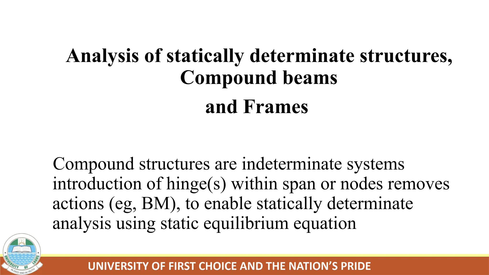 Analysis of statically determinate structures,
Compound beams
and Frames
Compound structures are indeterminate systems
introduction of hinge(s) within span or nodes removes
actions (eg, BM), to enable statically determinate
analysis using static equilibrium equation
 