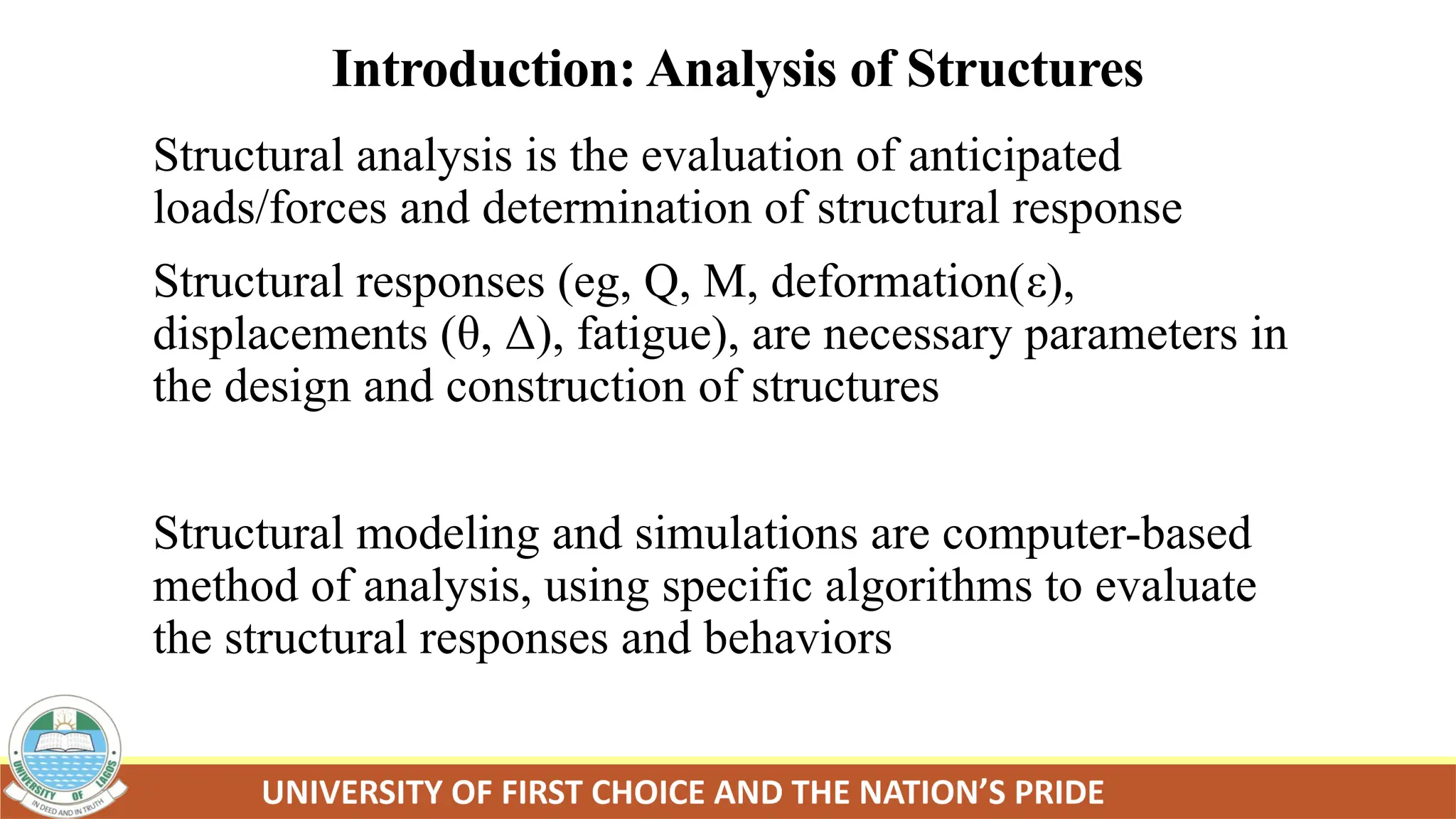 Introduction: Analysis of Structures
Structural analysis is the evaluation of anticipated
loads/forces and determination of structural response
Structural responses (eg, Q, M, deformation(ε),
displacements (θ, Δ), fatigue), are necessary parameters in
the design and construction of structures
Structural modeling and simulations are computer-based
method of analysis, using specific algorithms to evaluate
the structural responses and behaviors
 