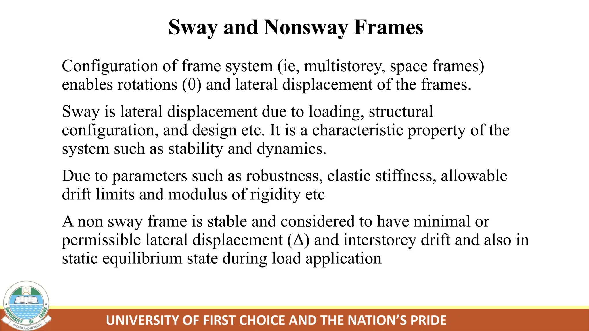 Sway and Nonsway Frames
Configuration of frame system (ie, multistorey, space frames)
enables rotations (θ) and lateral displacement of the frames.
Sway is lateral displacement due to loading, structural
configuration, and design etc. It is a characteristic property of the
system such as stability and dynamics.
Due to parameters such as robustness, elastic stiffness, allowable
drift limits and modulus of rigidity etc
A non sway frame is stable and considered to have minimal or
permissible lateral displacement (Δ) and interstorey drift and also in
static equilibrium state during load application
 