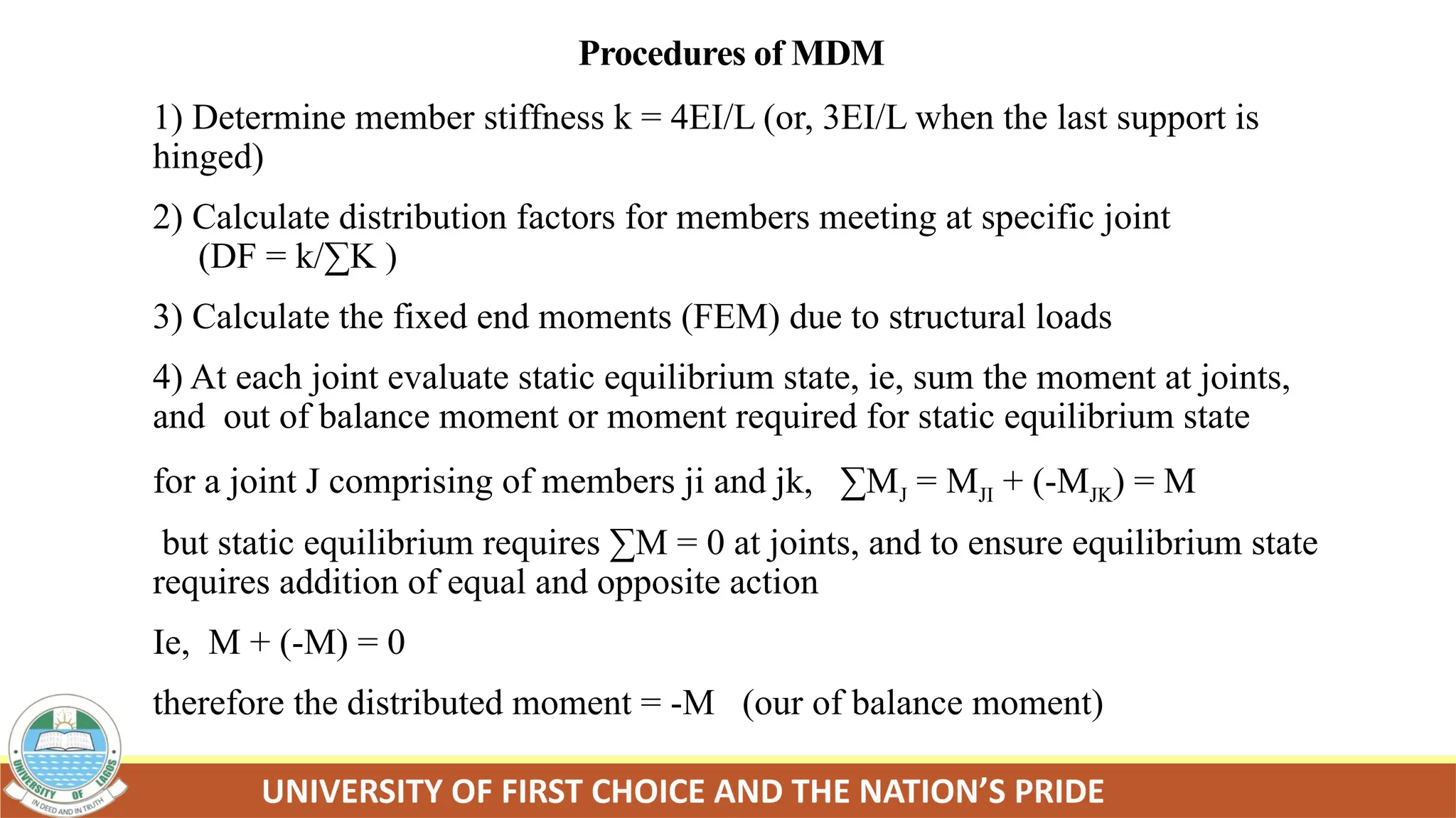 Procedures of MDM
1) Determine member stiffness k = 4EI/L (or, 3EI/L when the last support is
hinged)
2) Calculate distribution factors for members meeting at specific joint
(DF = k/∑K )
3) Calculate the fixed end moments (FEM) due to structural loads
4) At each joint evaluate static equilibrium state, ie, sum the moment at joints,
and out of balance moment or moment required for static equilibrium state
for a joint J comprising of members ji and jk, ∑MJ = MJI + (-MJK) = M
but static equilibrium requires ∑M = 0 at joints, and to ensure equilibrium state
requires addition of equal and opposite action
Ie, M + (-M) = 0
therefore the distributed moment = -M (our of balance moment)
 