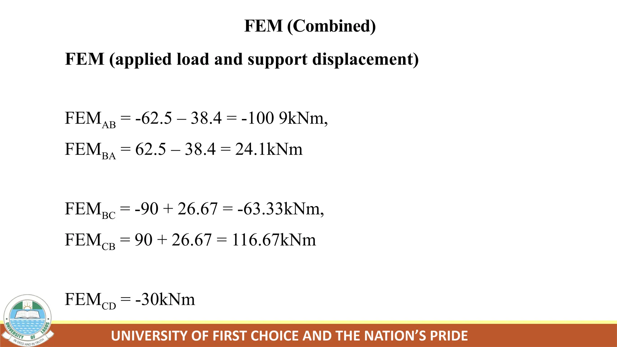FEM (Combined)
FEM (applied load and support displacement)
FEMAB = -62.5 – 38.4 = -100 9kNm,
FEMBA = 62.5 – 38.4 = 24.1kNm
FEMBC = -90 + 26.67 = -63.33kNm,
FEMCB = 90 + 26.67 = 116.67kNm
FEMCD = -30kNm
 