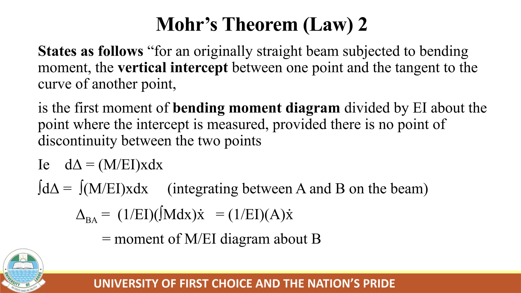 Mohr’s Theorem (Law) 2
States as follows “for an originally straight beam subjected to bending
moment, the vertical intercept between one point and the tangent to the
curve of another point,
is the first moment of bending moment diagram divided by EI about the
point where the intercept is measured, provided there is no point of
discontinuity between the two points
Ie dΔ = (M/EI)xdx
∫dΔ = ∫(M/EI)xdx (integrating between A and B on the beam)
ΔBA = (1/EI)(∫Mdx) = (1/EI)(A)
ẋ ẋ
= moment of M/EI diagram about B
 