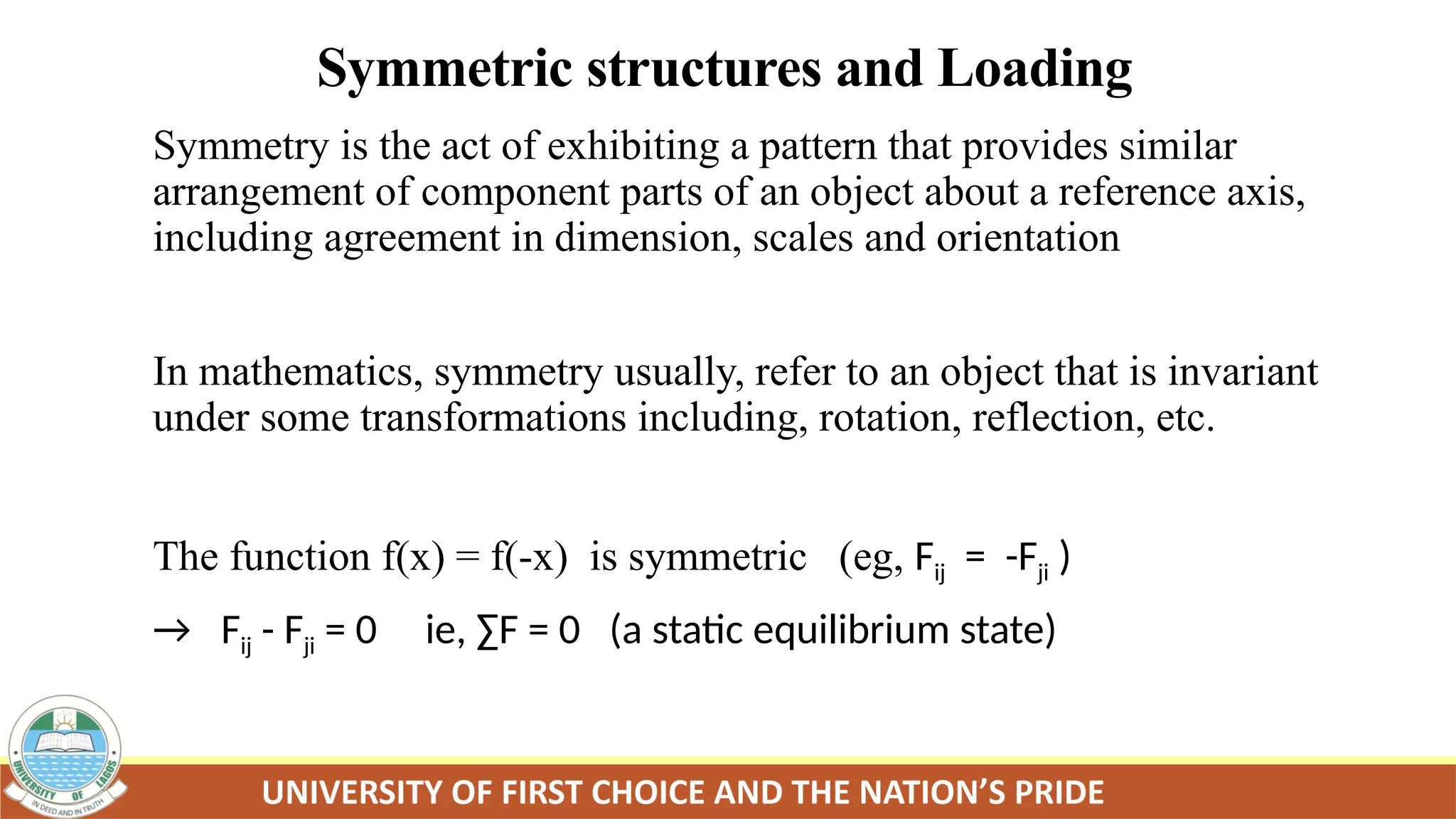 Symmetric structures and Loading
Symmetry is the act of exhibiting a pattern that provides similar
arrangement of component parts of an object about a reference axis,
including agreement in dimension, scales and orientation
In mathematics, symmetry usually, refer to an object that is invariant
under some transformations including, rotation, reflection, etc.
The function f(x) = f(-x) is symmetric (eg, Fij = -Fji )
→ Fij - Fji = 0 ie, ∑F = 0 (a static equilibrium state)
 