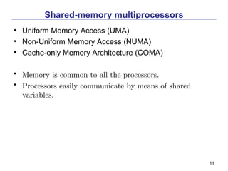 Shared-memory multiprocessors
• Uniform Memory Access (UMA)
• Non-Uniform Memory Access (NUMA)
• Cache-only Memory Architecture (COMA)

• Memory is common to all the processors.
• Processors easily communicate by means of shared
  variables.




                                                     11
 