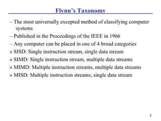 Flynn’s Taxonomy
– The most universally excepted method of classifying computer
   systems
– Published in the Proceedings of the IEEE in 1966
– Any computer can be placed in one of 4 broad categories
» SISD: Single instruction stream, single data stream
» SIMD: Single instruction stream, multiple data streams
» MIMD: Multiple instruction streams, multiple data streams
» MISD: Multiple instruction streams, single data stream




                                                                 3
 