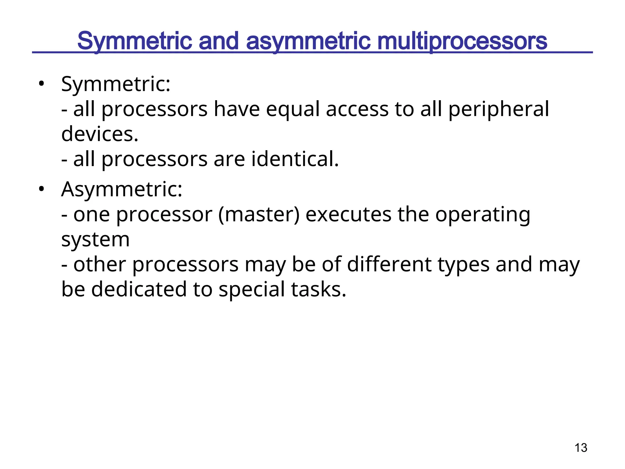 13
Symmetric and asymmetric multiprocessors
• Symmetric:
- all processors have equal access to all peripheral
devices.
- all processors are identical.
• Asymmetric:
- one processor (master) executes the operating
system
- other processors may be of different types and may
be dedicated to special tasks.
 