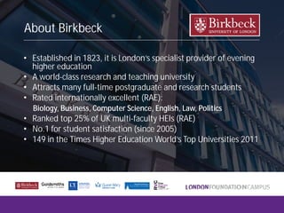 About Birkbeck
• Established in 1823, it is London’s specialist provider of evening
higher education
• A world-class research and teaching university
• Attracts many full-time postgraduate and research students
• Rated internationally excellent (RAE):
• Ranked top 25% of UK multi-faculty HEIs (RAE)
• No.1 for student satisfaction (since 2005)
• 149 in the Times Higher Education World’s Top Universities 2011
Biology, Business, Computer Science, English, Law, Politics
 