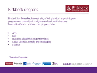 Birkbeck degrees
Birkbeck has five schools comprising offering a wide range of degree
programmes, primarily at postgraduate level, which London
FoundationCampus students can progress onto:
• Arts
• Law
• Business, Economics and Informatics
• Social Sciences, History and Philosophy
• Science
*Guaranteed Progression
 