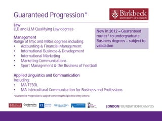 Law
LLB and LLM Qualifying Law degrees
Management
Range of MSc and MRes degrees including:
• Accounting & Financial Management
• International Business & Development
• International Marketing
• Marketing Communications
• Sport Management & the Business of Football
Applied Linguistics and Communication
Including:
• MA TESOL
• MA Intercultural Communication for Business and Professions
*Guaranteed Progression is subject to meeting the specified entry criteria
Guaranteed Progression*
New in 2012 – Guaranteed
routes* to undergraduate
Business degrees – subject to
validation
 