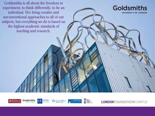 Goldsmiths is all about the freedom to
experiment, to think differently, to be an
individual. We bring creative and
unconventional approaches to all of our
subjects, but everything we do is based on
the highest academic standards of
teaching and research.
 