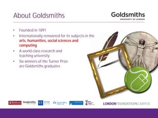 About Goldsmiths
• Founded in 1891
• Internationally renowned for its subjects in the
arts, humanities, social sciences and
computing.
• A world-class research and
teaching university
• Six winners of the Turner Prize
are Goldsmiths graduates
 