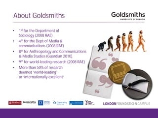 About Goldsmiths
• 1st for the Department of
Sociology (2008 RAE)
• 4th for the Dept of Media &
communications (2008 RAE)
• 8th for Anthropology and Communications
& Media Studies (Guardian 2010).
• 9th for world-leading research (2008 RAE)
• More than 50% of research
deemed ‘world-leading’
or ‘internationally excellent’
 