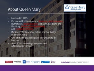 About Queen Mary
• Founded in 1785
• Renowned for its subjects in Business, and Economics
Humanities, Social Sciences and Laws, Medicine and
Dentistry, Science and Engineering
and Computer Science
• Ranked 3rd for Law after Oxford and Cambridge
(Guardian 2011)
• One of the largest colleges of the University of
London
• As of 2009, the college has produced
6 Nobel prize winners
 