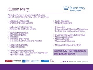 Queen Mary
Agreed pathways to a wide range of degrees
subject areas including many MEng programmes:
• Aerospace Engineering
• Avionics and Space Systems
• Audio Systems Engineering
• Digital Audio and Music System
• Business Management
• Business Computing
• Economics
• Economics and Finance
• Economics, Mathematics and Statistics
• Computer Engineering
• Computer Science
• Communications Engineering
• Information and Communications Technology
• Interactive Media Design
• Dental Materials
• Medical Engineering
• Engineering
• Engineering with Business Management
• Electrical and Electronic Engineering
• Environmental Materials Technology
• Materials and Design
• Materials Science
• Materials with Business
• Mechanical Engineering (BEng)
New for 2012 – MFP pathways to
postgraduate degrees
 