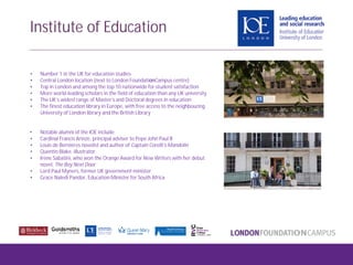 • Number 1 in the UK for education studies
• Central London location (next to London FoundationCampus centre)
• Top in London and among the top 10 nationwide for student satisfaction
• More world-leading scholars in the field of education than any UK university
• The UK’s widest range of Master’s and Doctoral degrees in education
• The finest education library in Europe, with free access to the neighbouring
University of London library and the British Library
• Notable alumni of the IOE include:
• Cardinal Francis Arinze, principal adviser to Pope John Paul II
• Louis de Bernières novelist and author of Captain Corelli’s Mandolin
• Quentin Blake, illustrator
• Irene Sabatini, who won the Orange Award for New Writers with her debut
novel, The Boy Next Door
• Lord Paul Myners, former UK government minister
• Grace Naledi Pandor, Education Minister for South Africa
Institute of Education
 