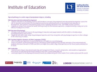 Agreed pathways to a wide range of postgraduate degrees, including:
MA Education and International Development
• explores education in developing countries and introduces concepts of development and educational development; assess the
role of education and learning in the development process by examining theories of development and education in
development; and examines contemporary policy issues regarding education in low- and middle-income countries
• students are drawn from around the world, offering a truly rich international experience, complemented by a study visit to the
UNESCO headquarters in Paris.
MA Education (Psychology)
• introduces key theoretical issues in the psychology of education and equip students with the skills to critically analyse
psychological theory and research
• taught by staff with a wide range of psychological expertise and it has strong links with psychological expertise in other colleges
of the University of London.
MA Teaching English to Speakers of Other Languages (TESOL)
• offers a world class experience to practicing teachers of English as a second language
• draws on students’ professional experiences to develop an understanding of key concepts and ideas in the professional and
academic literature relevant to TESOL and offers an insight into a wider range of perspectives on the theory, policy and practice
of TESOL
MA Leadership
• examines and critiques educational leadership and management theory, research and practice, and would be an appropriate
next step for an education professional seeking to move into a senior leadership role.
• assists participants in developing professional networks by collaborating with other leaders from London and around the world.
Institute of Education
 