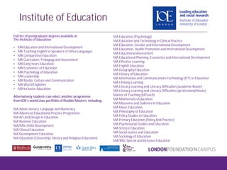 Full list of postgraduate degrees available at
The Institute of Education:
• MA Education and International Development
• MA Teaching English to Speakers of Other Languages
• MA Comparative Education
• MA Curriculum, Pedagogy and Assessment
• MA Early Years Education
• MA Economics of Education
• MA Psychology of Education
• MA Leadership
• MA Media, Culture and Communication
• MA World Englishes
• MA Inclusive Education
Alternatively students can select another programme
from IOE’s world class portfolio of flexible Masters’ including:
MA Adult Literacy, Language and Numeracy
MA Advanced Educational Practice Programme
MA Art and Design in Education
MA Business Education
MA/MSc Child Development
MA Clinical Education
MA Development Education
MA Education (Citizenship, History and Religious Education)
MA Education (Psychology)
MA Education and Technology in Clinical Practice
MA Education, Gender and International Development
MA Education, Health Promotion and International Development
MA Educational Assessment
MA Educational Planning, Economics and International Development
MA Effective Learning
MA English Education
MA Geography Education
MA History of Education
MA Information and Communications Technology (ICT) in Education
MA Lifelong Learning
MA Literacy Learning and Literacy Difficulties (academic Route)
MA Literacy Learning and Literacy Difficulties (professional Route)
Master of Teaching (MTeach)
MA Mathematics Education
MA Museums and Galleries In Education
MA Music Education
MA Philosophy of Education
MA Policy Studies in Education
MA Primary Education (Policy And Practice)
MA Psychosocial Studies and Education
MA Science Education
MA Social Justice and Education
MA Sociology of Education
MA/MSc Special and Inclusive Education
Institute of Education
 