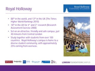 Royal Holloway
• 88th in the world, and 13th in the UK (The Times
Higher World Rankings 2010)
• 18th in the UK for 4* and 3* research (Research
Assessment Exercise 2008)
• Set on an attractive, friendly and safe campus, just
40 minutes from Central London
• Study together with students from over 100
countries. Royal Holloway’s campus is home to a
diverse student community, with approximately
25% coming from overseas.
 
