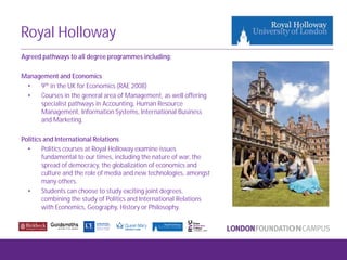 Royal Holloway
Agreed pathways to all degree programmes including:
Management and Economics
• 9th in the UK for Economics (RAE 2008)
• Courses in the general area of Management, as well offering
specialist pathways in Accounting, Human Resource
Management, Information Systems, International Business
and Marketing.
Politics and International Relations
• Politics courses at Royal Holloway examine issues
fundamental to our times, including the nature of war, the
spread of democracy, the globalization of economics and
culture and the role of media and new technologies, amongst
many others.
• Students can choose to study exciting joint degrees,
combining the study of Politics and International Relations
with Economics, Geography, History or Philosophy.
 