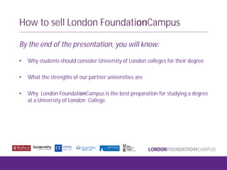 How to sell London FoundationCampus
By the end of the presentation, you will know:
• Why students should consider University of London colleges for their degree
• What the strengths of our partner universities are
• Why London FoundationCampus is the best preparation for studying a degree
at a University of London College
 