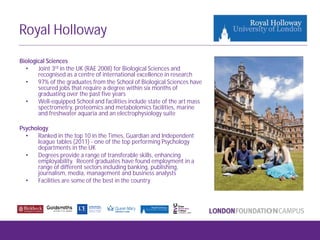 Royal Holloway
Biological Sciences
• Joint 3rd in the UK (RAE 2008) for Biological Sciences and
recognised as a centre of international excellence in research
• 97% of the graduates from the School of Biological Sciences have
secured jobs that require a degree within six months of
graduating over the past five years
• Well-equipped School and facilities include state of the art mass
spectrometry, proteomics and metabolomics facilities, marine
and freshwater aquaria and an electrophysiology suite
Psychology
• Ranked in the top 10 in the Times, Guardian and Independent
league tables (2011) - one of the top performing Psychology
departments in the UK
• Degrees provide a range of transferable skills, enhancing
employability. Recent graduates have found employment in a
range of different sectors including banking, publishing,
journalism, media, management and business analysts
• Facilities are some of the best in the country
 