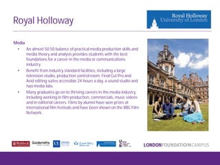 Royal Holloway
Media
• An almost 50:50 balance of practical media production skills and
media theory and analysis provides students with the best
foundations for a career in the media or communications
industry
• Benefit from industry standard facilities, including a large
television studio, production control room, Final Cut Pro and
Avid editing suites accessible 24-hours a day, a sound studio and
two media labs.
• Many graduates go on to thriving careers in the media industry,
including working in film production, commercials, music videos
and in editorial careers. Films by alumni have won prizes at
international film festivals and have been shown on the BBC Film
Network.
 