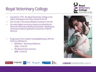Royal Veterinary College
• Founded in 1791, the Royal Veterinary College is the
oldest and largest veterinary school in the UK
• One of only 7 Veterinary Medicine Schools in the UK
• the only English veterinary school accredited by the
American Veterinary Medical Association, allowing our
veterinary medicine graduates to practice in North
America
• Progression from London FoundationCampus UFP Life
Sciences pathway to:
– BVetMed – Veterinary Medicine
(AAA, 7.0 IELTS)
– BSc Bioveterinary Sciences
(BBB, 7.0 IELTS)
 