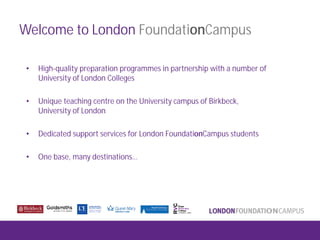 Welcome to London FoundationCampus
• High-quality preparation programmes in partnership with a number of
University of London Colleges
• Unique teaching centre on the University campus of Birkbeck,
University of London
• Dedicated support services for London FoundationCampus students
• One base, many destinations…
 