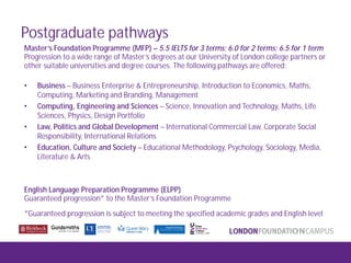 Postgraduate pathways
Master’s Foundation Programme (MFP) – 5.5 IELTS for 3 terms; 6.0 for 2 terms; 6.5 for 1 term
Progression to a wide range of Master’s degrees at our University of London college partners or
other suitable universities and degree courses. The following pathways are offered:
• Business – Business Enterprise & Entrepreneurship, Introduction to Economics, Maths,
Computing, Marketing and Branding, Management
• Computing, Engineering and Sciences – Science, Innovation and Technology, Maths, Life
Sciences, Physics, Design Portfolio
• Law, Politics and Global Development – International Commercial Law, Corporate Social
Responsibility, International Relations
• Education, Culture and Society – Educational Methodology, Psychology, Sociology, Media,
Literature & Arts
English Language Preparation Programme (ELPP)
Guaranteed progression* to the Master’s Foundation Programme
*Guaranteed progression is subject to meeting the specified academic grades and English level
 