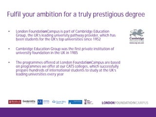 Fulfil your ambition for a truly prestigious degree
• London FoundationCampus is part of Cambridge Education
Group, the UK’s leading university pathway provider, which has
been students for the UK’s top universities since 1952
• Cambridge Education Group was the first private institution of
university foundation in the UK in 1985
• The programmes offered at London FoundationCampus are based
on programmes we offer at our CATS colleges, which successfully
prepare hundreds of international students to study at the UK’s
leading universities every year
 