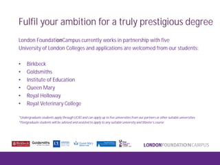 Fulfil your ambition for a truly prestigious degree
London FoundationCampus currently works in partnership with five
University of London Colleges and applications are welcomed from our students:
• Birkbeck
• Goldsmiths
• Institute of Education
• Queen Mary
• Royal Holloway
• Royal Veterinary College
*Undergraduate students apply through UCAS and can apply up to five universities from our partners or other suitable universities
*Postgraduate students will be advised and assisted to apply to any suitable university and Master’s course
 