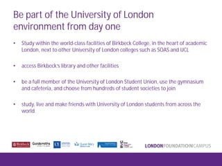 Be part of the University of London
environment from day one
• Study within the world-class facilities of Birkbeck College, in the heart of academic
London, next to other University of London colleges such as SOAS and UCL
• access Birkbeck’s library and other facilities
• be a full member of the University of London Student Union, use the gymnasium
and cafeteria, and choose from hundreds of student societies to join
• study, live and make friends with University of London students from across the
world
 