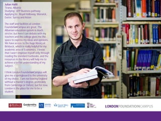 London FoundationCampus
Fam Trip, March 2011
Julian Halili
Tirana, Albania
Studying: UFP Business pathway
Applying to: Royal Holloway, Warwick,
Exeter, Surrey and Aston
The staff and facilities at London
FoundationCampus are great. The
Albanian education system is much
stricter, but here I can debate with my
teachers and the college gives me the
space to express my ideas and opinions.
We have access to the huge library at
Birkbeck, which is really helpful for my
academic area of Economics. I know
that I won’t improve myself only through
reading the standard textbooks, and the
resources in the library will help me to
achieve a better understanding of my
subject.
I think London FoundationCampus will
give me a springboard to the university
of my choice. I am not leaving England
without a master’s degree, preferably
from Cambridge or Oxford, but for now,
London is the place for me to be a
student.
 