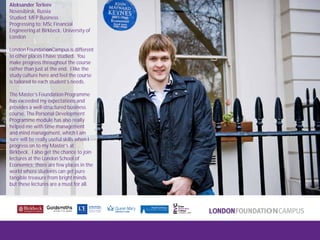 London FoundationCampus
Fam Trip, March 2011
Aleksander Terleev
Novosibirsk, Russia
Studied: MFP Business
Progressing to: MSc Financial
Engineering at Birkbeck, University of
London
London FoundationCampus is different
to other places I have studied. You
make progress throughout the course
rather than just at the end. I like the
study culture here and feel the course
is tailored to each student’s needs.
The Master’s Foundation Programme
has exceeded my expectations and
provides a well-structured business
course. The Personal Development
Programme module has also really
helped me with time management
and mind management, which I am
sure will be really useful skills when I
progress on to my Master’s at
Birkbeck. I also get the chance to join
lectures at the London School of
Economics; there are few places in the
world where students can get pure
tangible treasure from bright minds
but these lectures are a must for all.
 