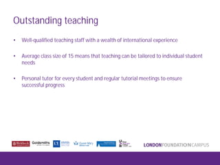 Outstanding teaching
• Well-qualified teaching staff with a wealth of international experience
• Average class size of 15 means that teaching can be tailored to individual student
needs
• Personal tutor for every student and regular tutorial meetings to ensure
successful progress
 