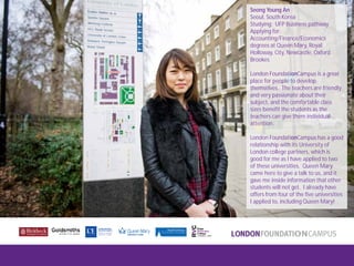 London FoundationCampus
Fam Trip, March 2011
Seong Young An
Seoul, South Korea
Studying: UFP Business pathway
Applying for:
Accounting/Finance/Economics
degrees at Queen Mary, Royal
Holloway, City, Newcastle, Oxford
Brookes
London FoundationCampus is a great
place for people to develop
themselves. The teachers are friendly
and very passionate about their
subject, and the comfortable class
sizes benefit the students as the
teachers can give them individual
attention.
London FoundationCampus has a good
relationship with its University of
London college partners, which is
good for me as I have applied to two
of these universities. Queen Mary
came here to give a talk to us, and it
gave me inside information that other
students will not get. I already have
offers from four of the five universities
I applied to, including Queen Mary!
 