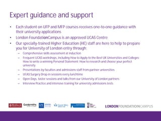 Expert guidance and support
• Each student on UFP and MFP courses receives one-to-one guidance with
their university applications
• London FoundationCampus is an approved UCAS Centre
• Our specially-trained Higher Education (HE) staff are here to help to prepare
you for University of London entry through:
– Comprehensive skills assessment at induction
– Frequent UCAS workshops, including How to Apply to the Best UK Universities and Colleges;
How to write a winning Personal Statement; How to research and choose your perfect
university
– Presentations by faculties and admissions staff from partner universities
– UCAS Surgery Drop-in sessions every lunchtime
– Open Days, taster sessions and talks from our University of London partners
– Interview Practice and intensive training for university admissions tests
 
