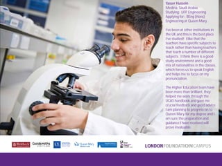 London FoundationCampus
Fam Trip, March 2011
Yasser Hussein
Medina, Saudi Arabia
Studying: UFP Engineering
Applying for: BEng (Hons)
Engineering at Queen Mary
I’ve been at other institutions in
the UK and this is the best place
I’ve studied! I like that the
teachers have specific subjects to
teach rather than having teachers
that teach a number of different
subjects. I think there is a good
study environment and a good
mix of nationalities in the classes,
which forces us to speak English
and helps me to focus on my
pronunciation.
The Higher Education team have
been more than brilliant, they
helped me work through the
UCAS handbook and gave me
crucial feedback and good advice.
I am planning to progress on to
Queen Mary for my degree and I
am sure the preparation and
guidance I have received will
prove invaluable.
 