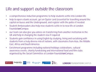 Life and support outside the classroom
• a comprehensive induction programme to help students settle into London life
• help to open a bank account, get an Oyster card (essential for travelling around the
capital on buses and the Underground, and register with the police if needed
• Student Ambassadors also help new students settle in to new life at London
FoundationCampus
• our team can also give you advice on transferring from another institution in the
UK and help in changing the student visa if required
• Students gain confidence in using English by studying, living and socialising with
students from a truly diverse mix of nations, with classmates from Asia, the Middle
East, Africa and South America.
• Enrichment programme including national holidays celebrations, cultural
awareness events, charity fundraising and international food and film clubs
organised by the Social Committee at London FoundationCampus
 