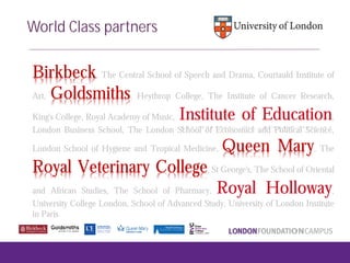 Birkbeck, The Central School of Speech and Drama, Courtauld Institute of
Art, Goldsmiths, Heythrop College, The Institute of Cancer Research,
King's College, Royal Academy of Music, Institute of Education,
London Business School, The London School of Economics and Political Science,
London School of Hygiene and Tropical Medicine, Queen Mary, The
Royal Veterinary College, St George's, The School of Oriental
and African Studies, The School of Pharmacy, Royal Holloway,
University College London, School of Advanced Study, University of London Institute
in Paris
World Class partners
 