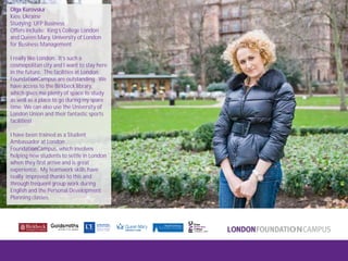 London FoundationCampus
Fam Trip, March 2011
Olga Kurovska
Kiev, Ukraine
Studying: UFP Business
Offers include: King’s College London
and Queen Mary, University of London
for Business Management
I really like London. It’s such a
cosmopolitan city and I want to stay here
in the future. The facilities at London
FoundationCampus are outstanding. We
have access to the Birkbeck library,
which gives me plenty of space to study
as well as a place to go during my spare
time. We can also use the University of
London Union and their fantastic sports
facilities!
I have been trained as a Student
Ambassador at London
FoundationCampus, which involves
helping new students to settle in London
when they first arrive and is great
experience. My teamwork skills have
really improved thanks to this and
through frequent group work during
English and the Personal Development
Planning classes.
 