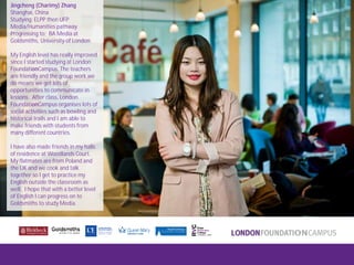 London FoundationCampus
Fam Trip, March 2011
Jingcheng (Charimy) Zhang
Shanghai, China
Studying: ELPP then UFP
Media/Humanities pathway
Progressing to: BA Media at
Goldsmiths, University of London
My English level has really improved
since I started studying at London
FoundationCampus. The teachers
are friendly and the group work we
do means we get lots of
opportunities to communicate in
lessons. After class, London
FoundationCampus organises lots of
social activities such as bowling and
historical trails and I am able to
make friends with students from
many different countries.
I have also made friends in my halls
of residence at Woodlands Court.
My flatmates are from Poland and
the UK and we cook and talk
together so I get to practice my
English outside the classroom as
well. I hope that with a better level
of English I can progress on to
Goldsmiths to study Media.
 